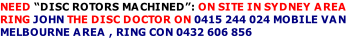 NEED “DISC ROTORS MACHINED”: ON SITE IN SYDNEY AREA
RING JOHN THE DISC DOCTOR ON 0415 244 024 MOBILE VAN
MELBOURNE AREA , RING CON 0432 606 856